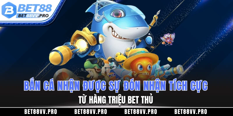 Bắn cá nhận được sự đón nhận tích cực từ hàng triệu bet thủ